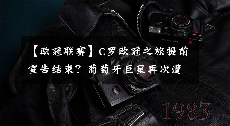 【欧冠联赛】C罗欧冠之旅提前宣告结束？葡萄牙巨星再次遭乌拉圭人阻击！