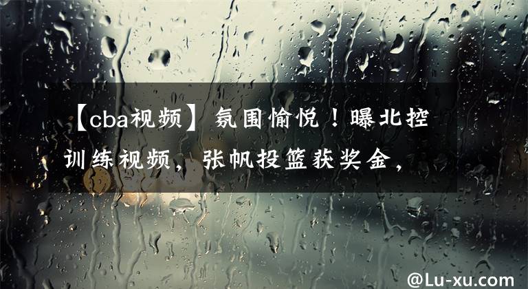 【cba视频】氛围愉悦！曝北控训练视频，张帆投篮获奖金，老马与队员竟没微信