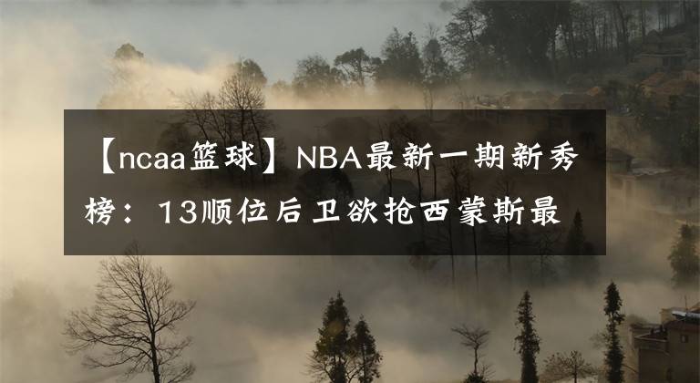【ncaa篮球】NBA最新一期新秀榜:13顺位后卫欲抢西蒙斯最佳新秀!