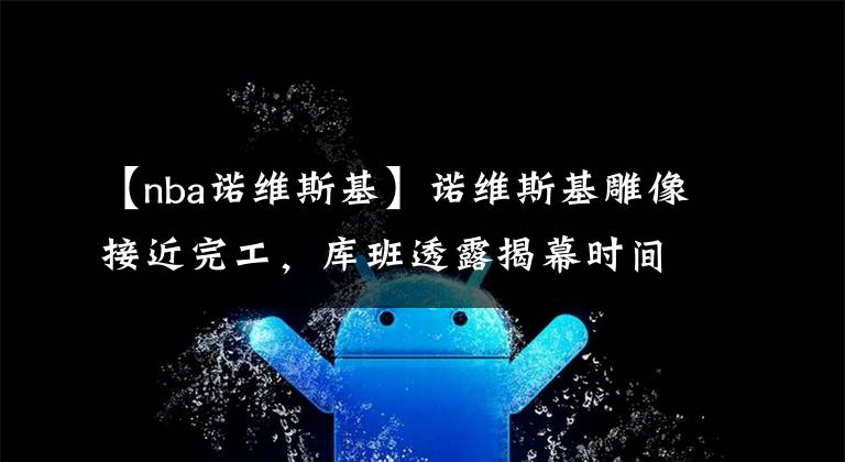 【nba诺维斯基】诺维斯基雕像接近完工，库班透露揭幕时间，邓肯为何没此待遇？