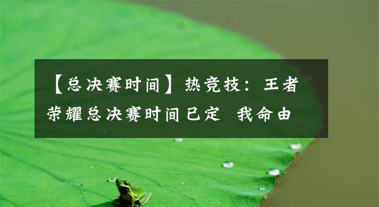 【总决赛时间】热竞技:王者荣耀总决赛时间已定  我命由我不由天!
