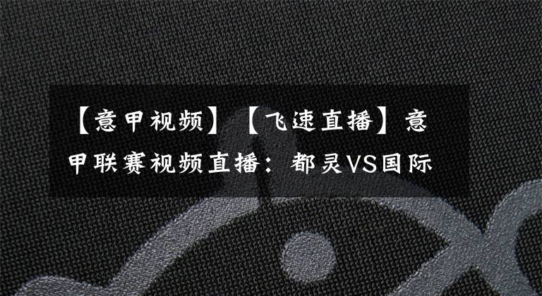 【意甲视频】【飞速直播】意甲联赛视频直播：都灵VS国际米兰赛前分析