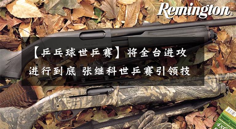 【乒乓球世乒赛】将全台进攻进行到底 张继科世乒赛引领技术潮流