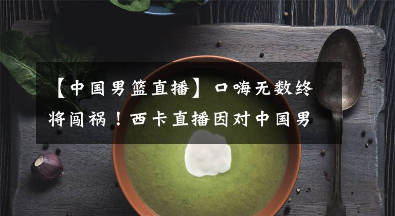 【中国男篮直播】口嗨无数终将闯祸!西卡直播因对中国男篮不当言论被官方取消解说资格