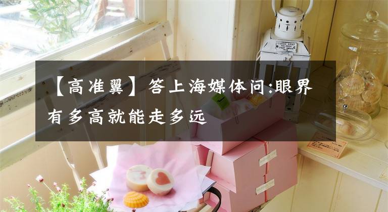 【高准翼】答上海媒体问:眼界有多高就能走多远
