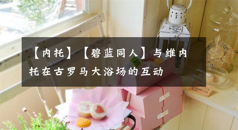 【内托】【碧蓝同人】与维内托在古罗马大浴场的互动