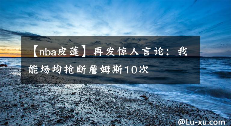 【nba皮蓬】再发惊人言论：我能场均抢断詹姆斯10次