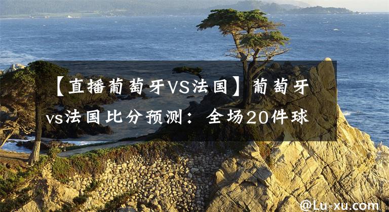 【直播葡萄牙VS法国】葡萄牙vs法国比分预测：全场20件球星球衣免费抽，抽到任你选