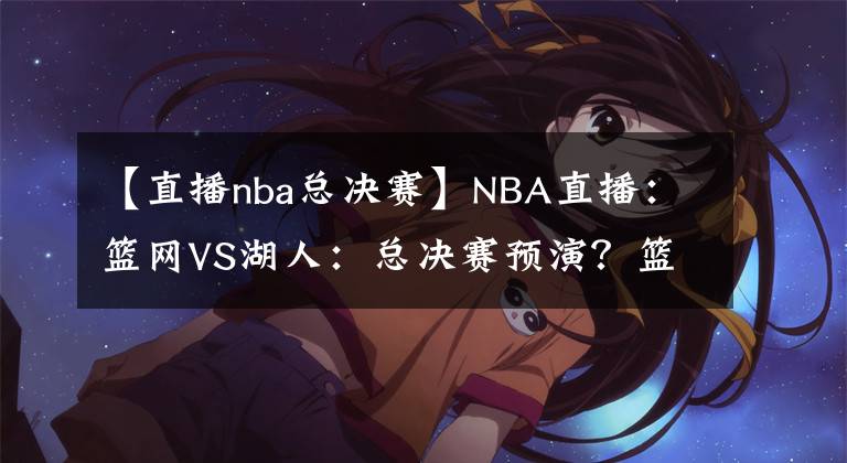 【直播nba总决赛】NBA直播：篮网VS湖人：总决赛预演？篮网进攻能力出色冲击三连胜