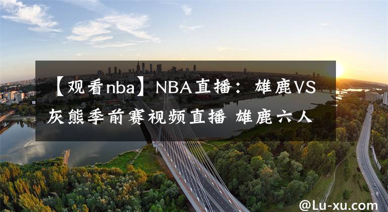 【观看nba】NBA直播:雄鹿VS灰熊季前赛视频直播 雄鹿六人缺阵!莫兰特出战!