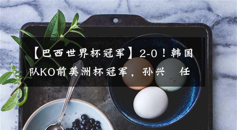 【巴西世界杯冠军】2-0！韩国队KO前美洲杯冠军，孙兴慜任意球破门，4.2万人见证历史