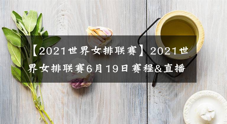 【2021世界女排联赛】2021世界女排联赛6月19日赛程&直播安排!央视直播两场重头戏