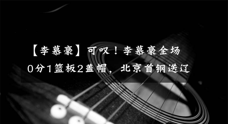 【李慕豪】可叹!李慕豪全场0分1篮板2盖帽,北京首钢送辽宁男篮7连胜