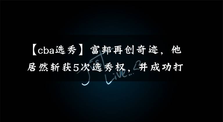 【cba选秀】富邦再创奇迹,他居然斩获5次选秀权,并成功打破CBA记录!