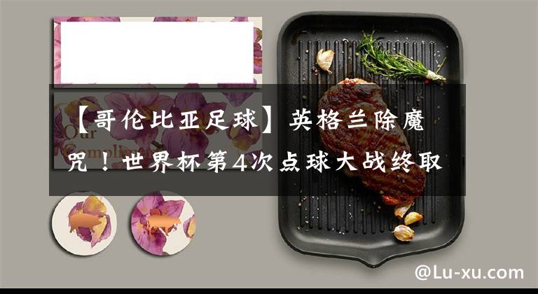 【哥伦比亚足球】英格兰除魔咒!世界杯第4次点球大战终取胜 三狮军团冠军相初露?