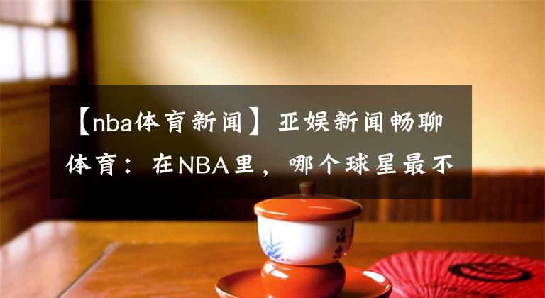 【nba体育新闻】亚娱新闻畅聊体育:在NBA里,哪个球星最不招人喜欢呢?