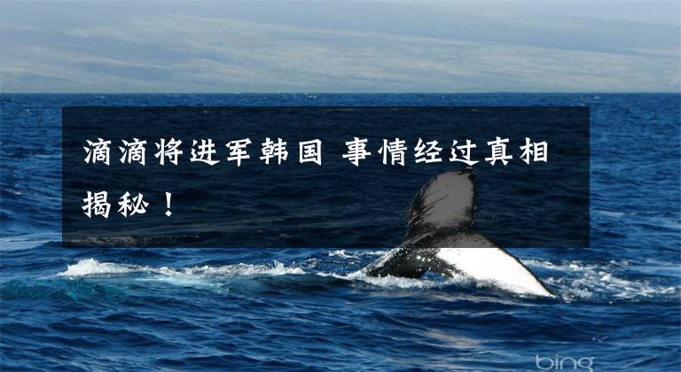 滴滴将进军韩国 事情经过真相揭秘!