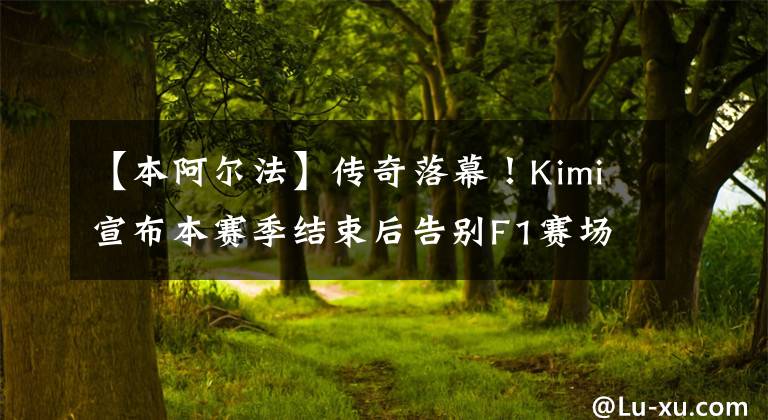 【本阿尔法】传奇落幕！Kimi宣布本赛季结束后告别F1赛场