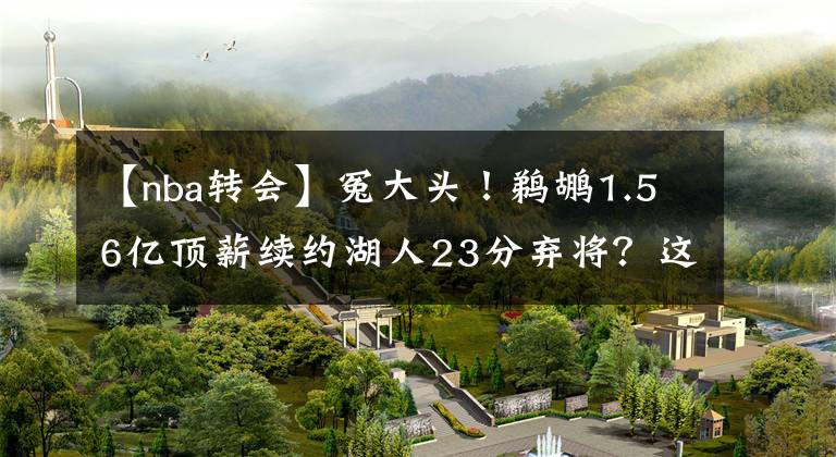 【nba转会】冤大头!鹈鹕1.56亿顶薪续约湖人23分弃将?这买卖亏惨了