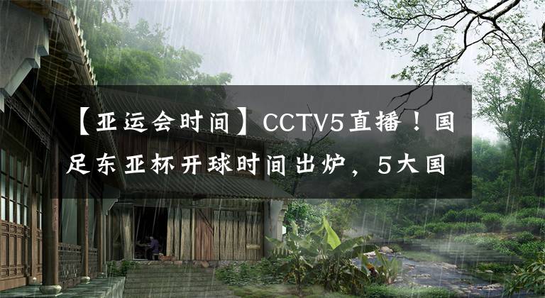 【亚运会时间】CCTV5直播！国足东亚杯开球时间出炉，5大国脚领衔，冲击12年首冠