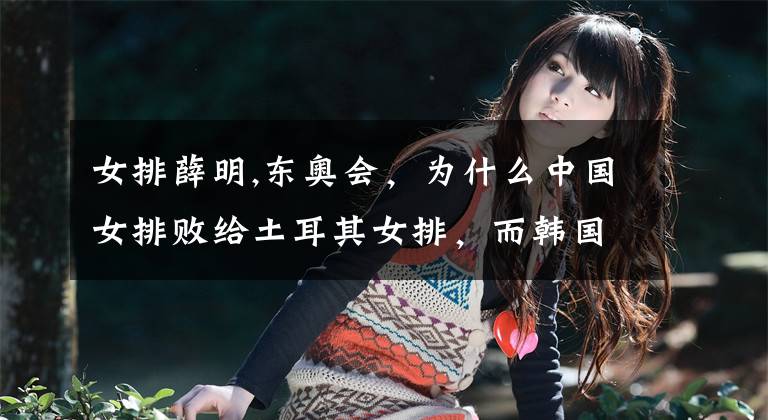 女排薛明,东奥会，为什么中国女排败给土耳其女排，而韩国女排却战而胜之？