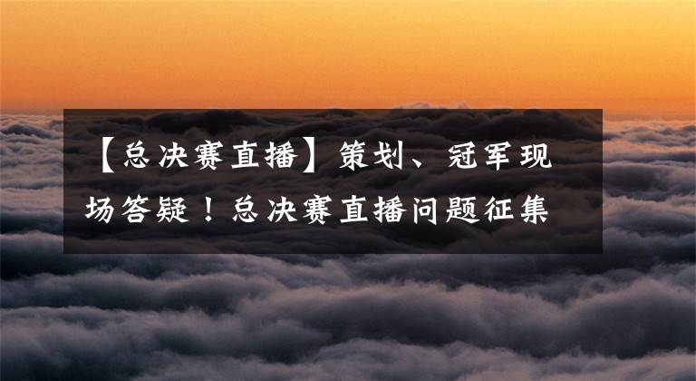 【总决赛直播】策划、冠军现场答疑！总决赛直播问题征集中！