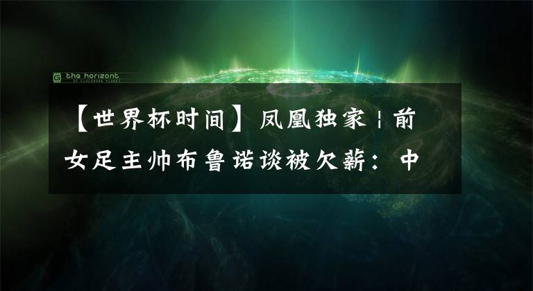 【世界杯时间】凤凰独家 | 前女足主帅布鲁诺谈被欠薪：中国足协只是在拖延时间（附法语采访全文）