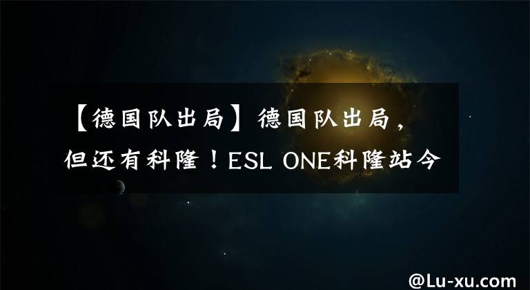 【德国队出局】德国队出局，但还有科隆！ESL ONE科隆站今日18:00开战