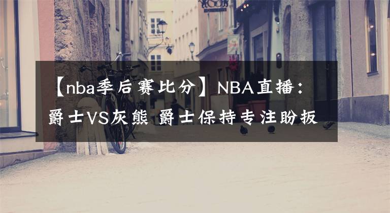 【nba季后赛比分】NBA直播：爵士VS灰熊 爵士保持专注盼扳平比分 灰熊能否继续爆冷