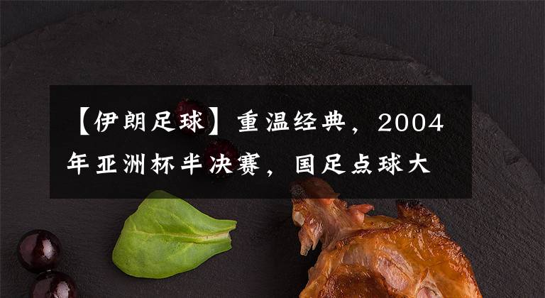 【伊朗足球】重温经典,2004年亚洲杯半决赛,国足点球大战击败伊朗闯入决赛