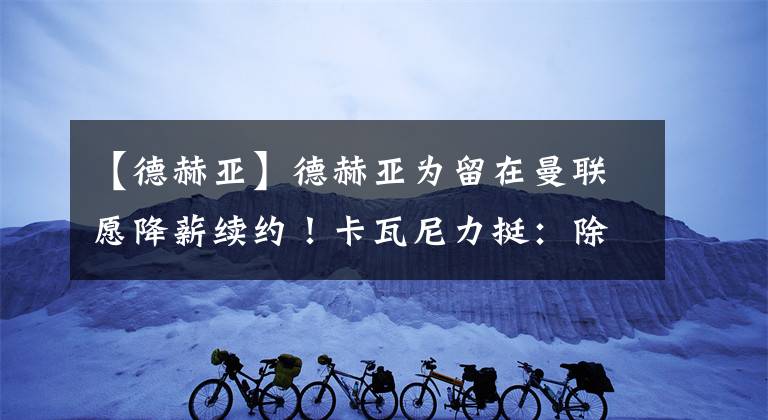 【德赫亚】德赫亚为留在曼联愿降薪续约！卡瓦尼力挺：除了C罗就他表现最佳