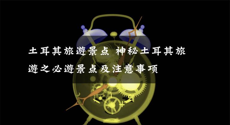 土耳其旅游景点 神秘土耳其旅游之必游景点及注意事项