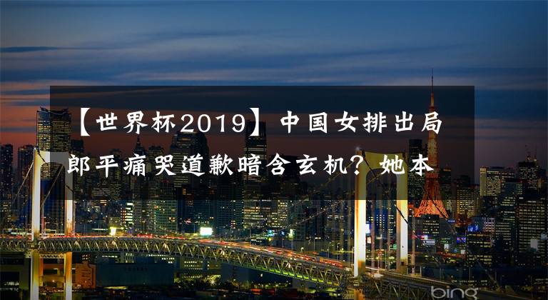 【世界杯2019】中国女排出局郎平痛哭道歉暗含玄机？她本该2019世界杯夺冠后退休