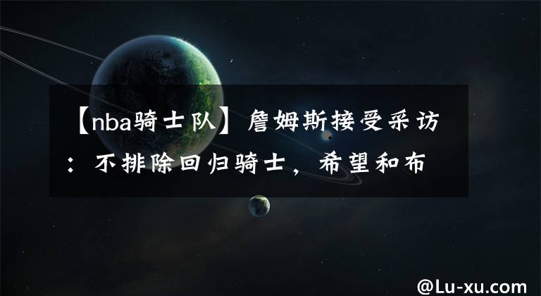 【nba骑士队】詹姆斯接受采访：不排除回归骑士，希望和布朗尼一起打球