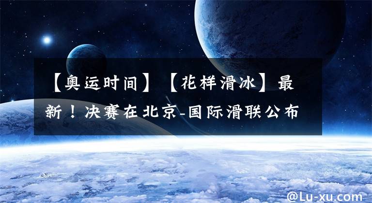 【奥运时间】【花样滑冰】最新!决赛在北京-国际滑联公布新赛季时间