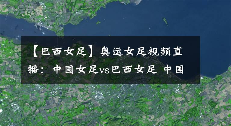 【巴西女足】奥运女足视频直播：中国女足vs巴西女足 中国队首战能否拿下巴西？