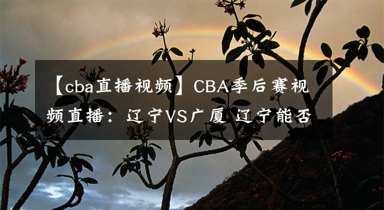 【cba直播视频】CBA季后赛视频直播:辽宁VS广厦 辽宁能否完整复仇晋级?