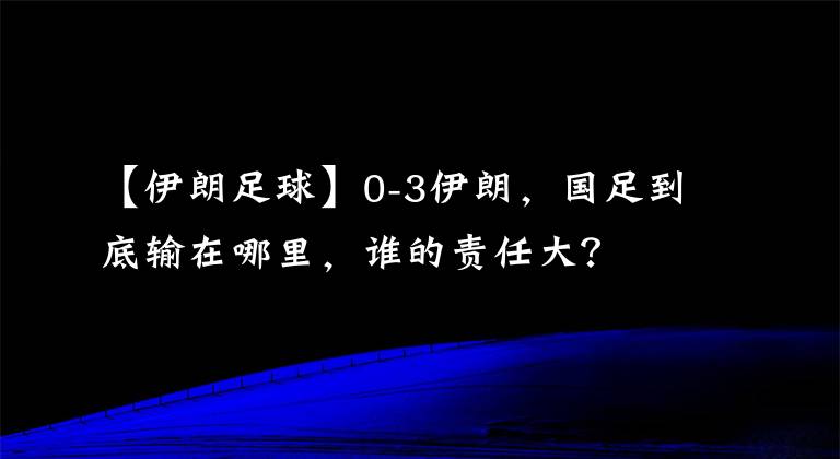 【伊朗足球】0-3伊朗，国足到底输在哪里，谁的责任大？