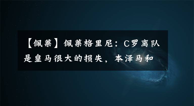 【佩莱】佩莱格里尼:C罗离队是皇马很大的损失,本泽马和贝尔无法弥补C罗带走的进球