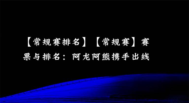 【常规赛排名】【常规赛】赛果与排名：阿龙阿熊携手出线 君临燃料再闯夏威夷