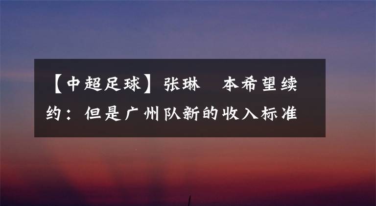 【中超足球】张琳芃本希望续约:但是广州队新的收入标准无法维持正常生活!