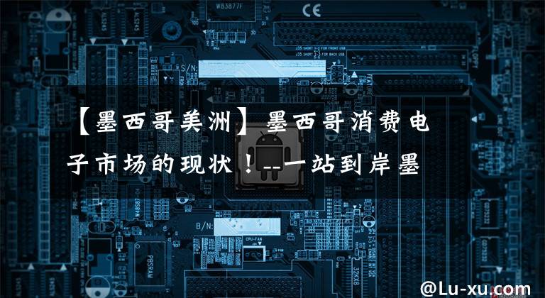 【墨西哥美洲】墨西哥消费电子市场的现状！--一站到岸墨西哥物流专线