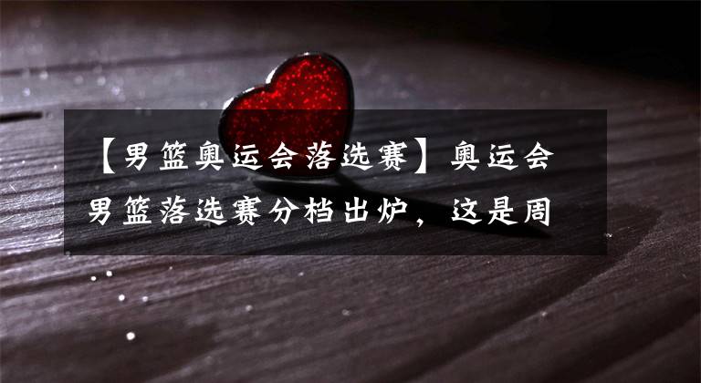 【男篮奥运会落选赛】奥运会男篮落选赛分档出炉,这是周琦最后一次自我救赎的机会