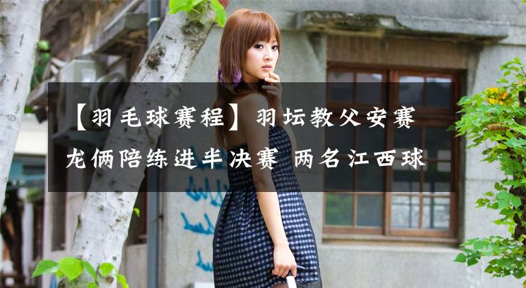 【羽毛球赛程】羽坛教父安赛龙俩陪练进半决赛 两名江西球员一喜一忧 附18日世锦赛赛程