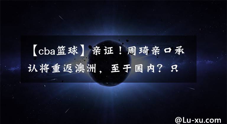 【cba篮球】亲证!周琦亲口承认将重返澳洲,至于国内?只留下一地鸡毛