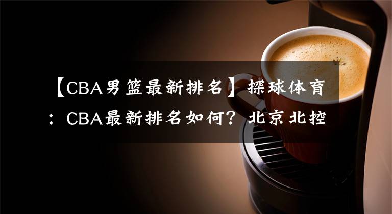 【CBA男篮最新排名】探球体育：CBA最新排名如何？北京北控大胜广东男篮，新疆男篮惨负山东队