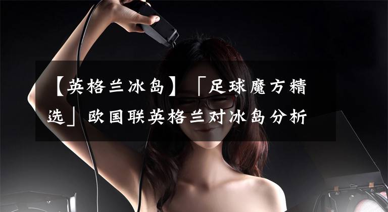 【英格兰冰岛】「足球魔方精选」欧国联英格兰对冰岛分析 英格兰无缘淘汰赛？