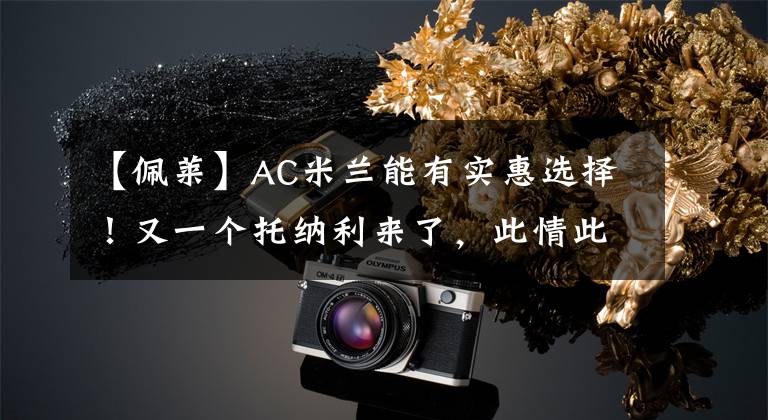 【佩莱】AC米兰能有实惠选择!又一个托纳利来了,此情此景甚是熟悉