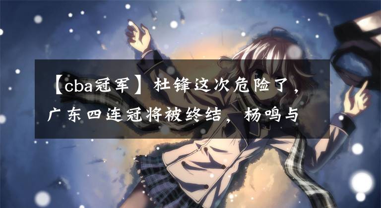 【cba冠军】杜锋这次危险了，广东四连冠将被终结，杨鸣与刘维伟已做好准备！
