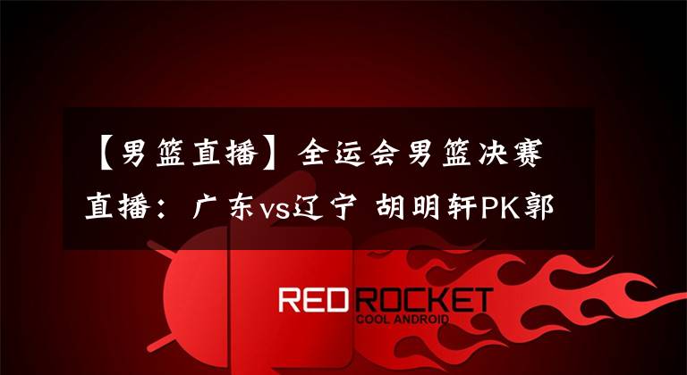 【男篮直播】全运会男篮决赛直播:广东vs辽宁 胡明轩PK郭艾伦!谁能拿下冠军?